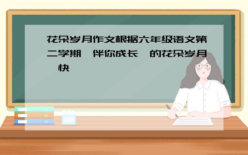 花朵岁月作文根据六年级语文第二学期《伴你成长》的花朵岁月,快……