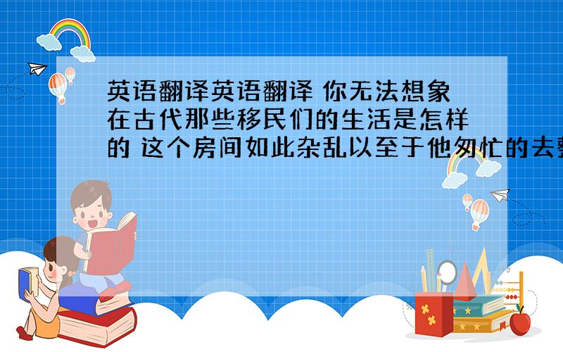 英语翻译英语翻译 你无法想象在古代那些移民们的生活是怎样的 这个房间如此杂乱以至于他匆忙的去整理了房间 初三英语翻译 求