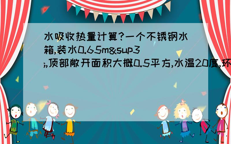 水吸收热量计算?一个不锈钢水箱,装水0.65m³,顶部敞开面积大概0.5平方,水温20度,环境温度35度,不考