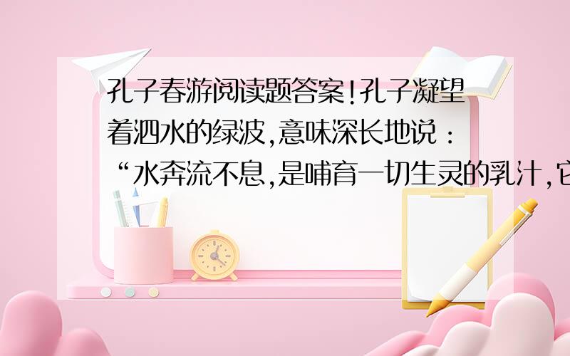 孔子春游阅读题答案!孔子凝望着泗水的绿波,意味深长地说：“水奔流不息,是哺育一切生灵的乳汁,它好像有德行.水没有一定的形