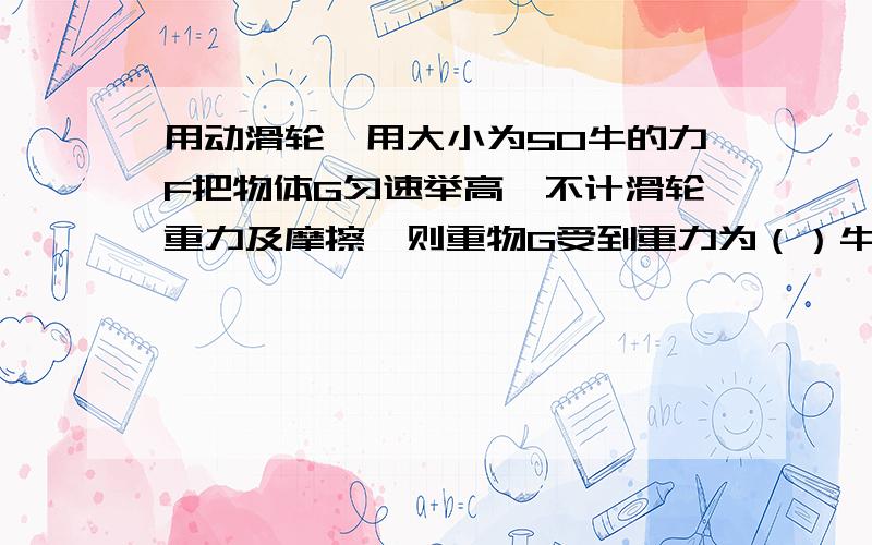 用动滑轮,用大小为50牛的力F把物体G匀速举高,不计滑轮重力及摩擦,则重物G受到重力为（）牛