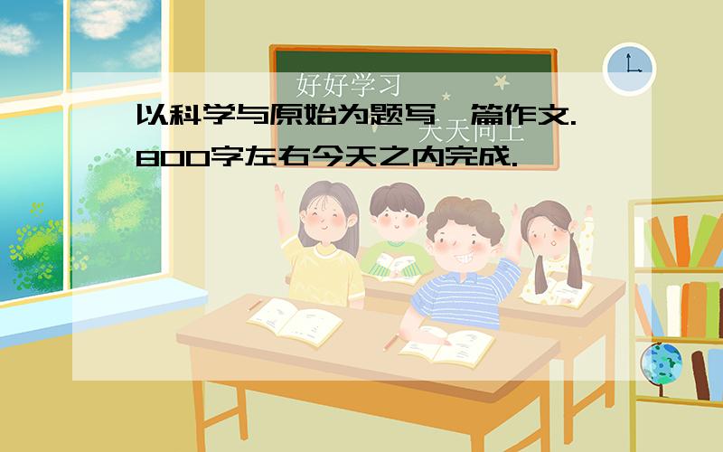 以科学与原始为题写一篇作文.800字左右今天之内完成.