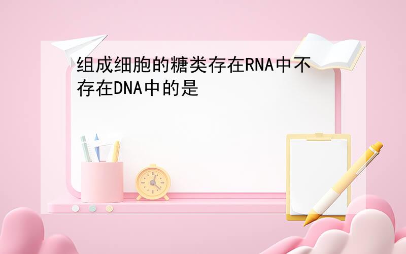 组成细胞的糖类存在RNA中不存在DNA中的是