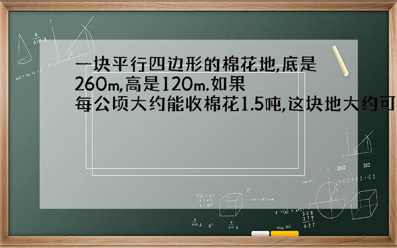 一块平行四边形的棉花地,底是260m,高是120m.如果每公顷大约能收棉花1.5吨,这块地大约可以收棉花多少吨?