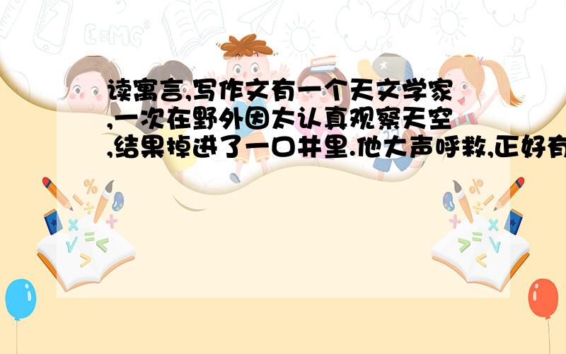 读寓言,写作文有一个天文学家,一次在野外因太认真观察天空,结果掉进了一口井里.他大声呼救,正好有一个过路人听见了,对他说