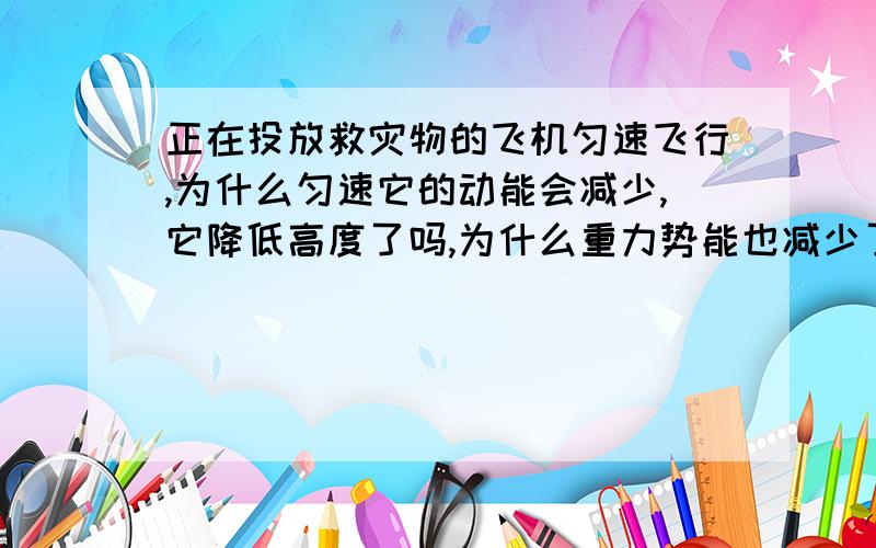 正在投放救灾物的飞机匀速飞行,为什么匀速它的动能会减少,它降低高度了吗,为什么重力势能也减少了?