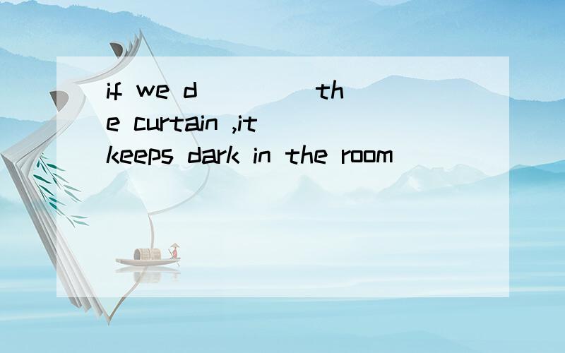 if we d____ the curtain ,it keeps dark in the room