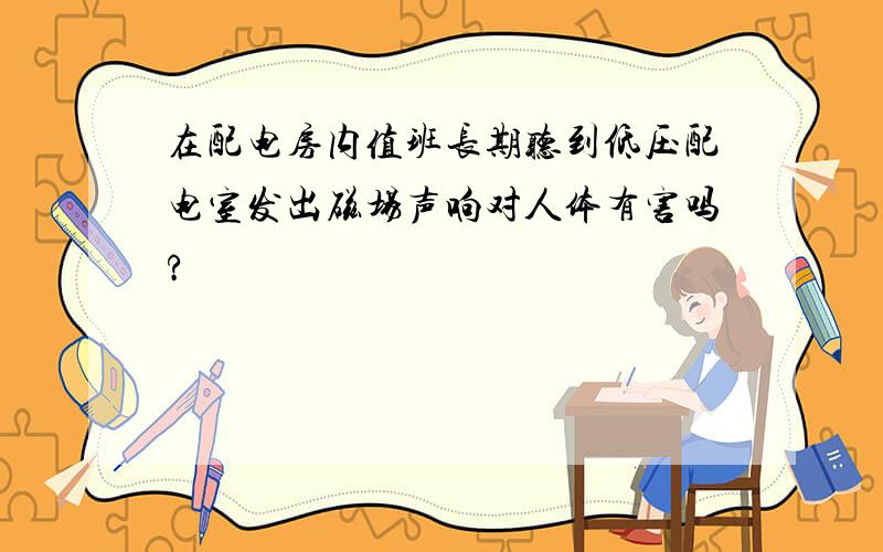 在配电房内值班长期听到低压配电室发出磁场声响对人体有害吗?