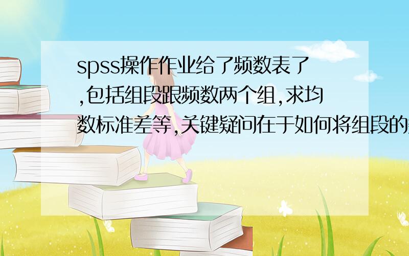 spss操作作业给了频数表了,包括组段跟频数两个组,求均数标准差等,关键疑问在于如何将组段的数值输入?我只会原始值输入后