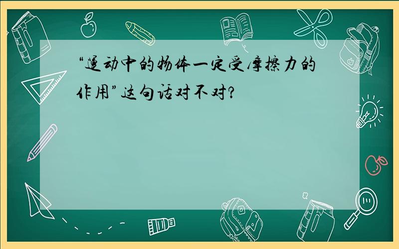 “运动中的物体一定受摩擦力的作用”这句话对不对?