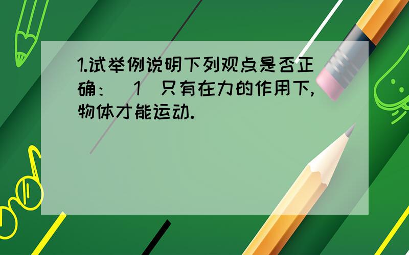 1.试举例说明下列观点是否正确：（1）只有在力的作用下,物体才能运动.