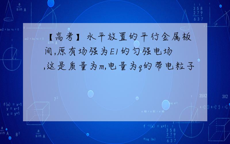 【高考】水平放置的平行金属板间,原有场强为E1的匀强电场,这是质量为m,电量为q的带电粒子