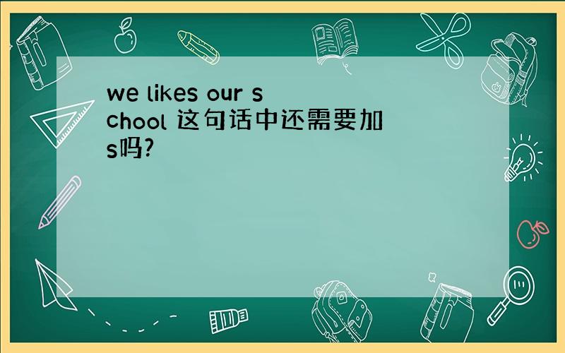 we likes our school 这句话中还需要加s吗?