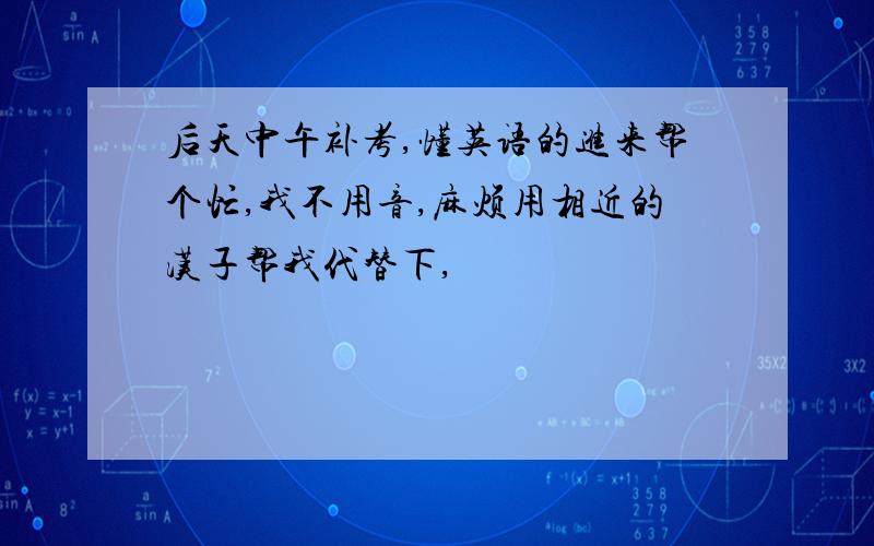 后天中午补考,懂英语的进来帮个忙,我不用音,麻烦用相近的汉子帮我代替下,