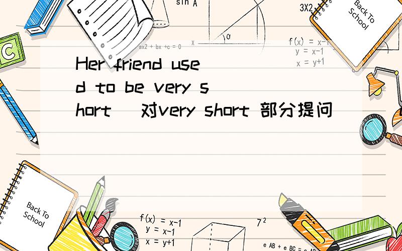 Her friend used to be very short (对very short 部分提问)( )did he