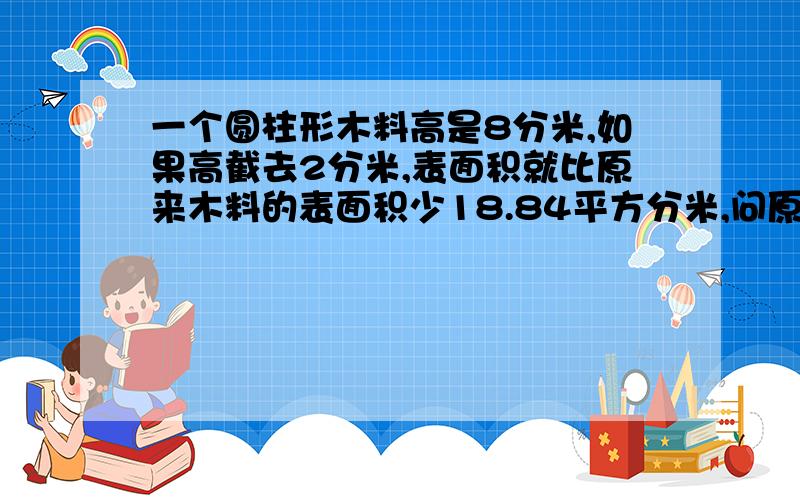 一个圆柱形木料高是8分米,如果高截去2分米,表面积就比原来木料的表面积少18.84平方分米,问原来这个木料的