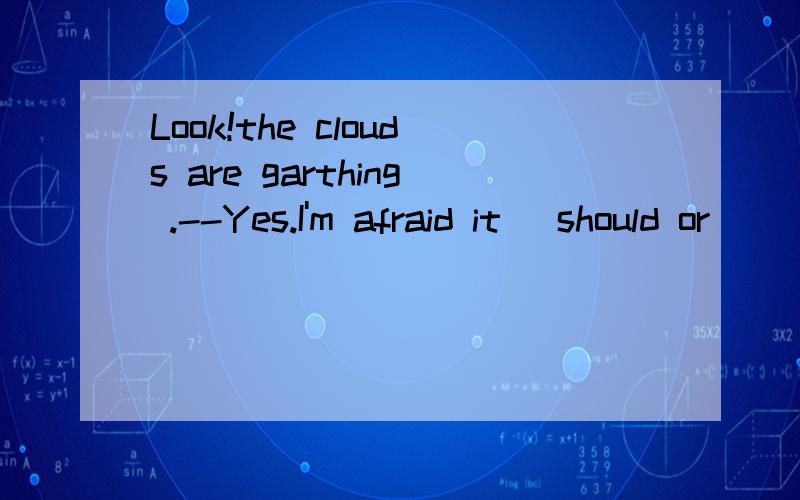 Look!the clouds are garthing .--Yes.I'm afraid it (should or