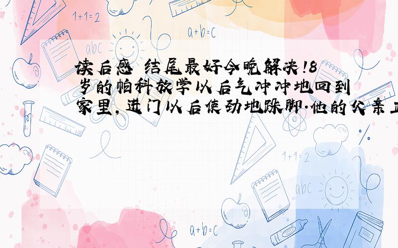 读后感 结尾最好今晚解决!8岁的帕科放学以后气冲冲地回到家里,进门以后使劲地跺脚.他的父亲正在院子里干活,看到帕科生气的