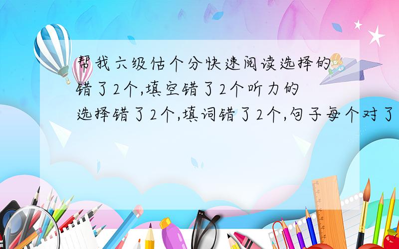 帮我六级估个分快速阅读选择的错了2个,填空错了2个听力的选择错了2个,填词错了2个,句子每个对了半个完型错6个翻译好像对