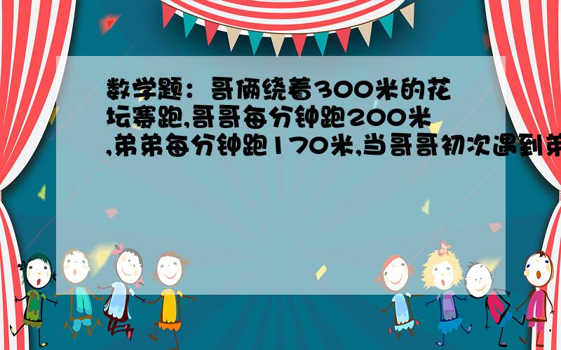 数学题：哥俩绕着300米的花坛赛跑,哥哥每分钟跑200米,弟弟每分钟跑170米,当哥哥初次遇到弟弟时,弟弟跑