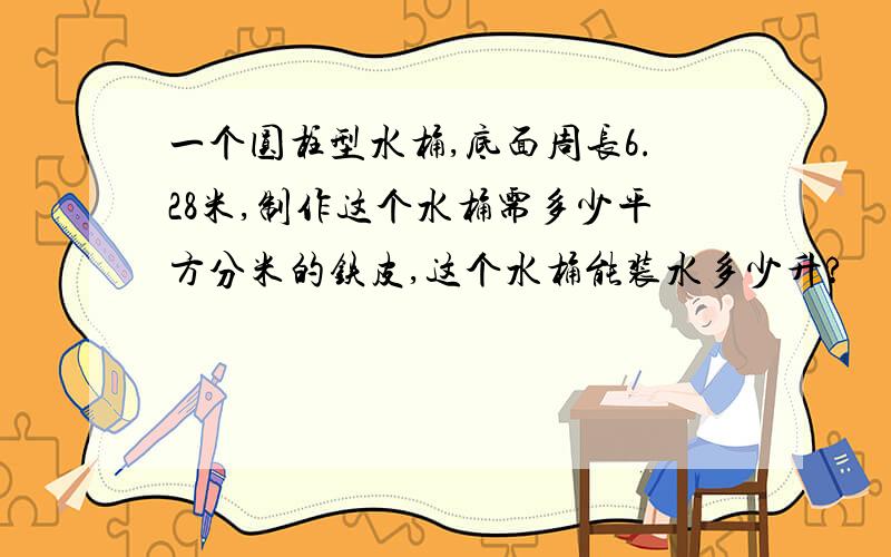 一个圆柱型水桶,底面周长6.28米,制作这个水桶需多少平方分米的铁皮,这个水桶能装水多少升?