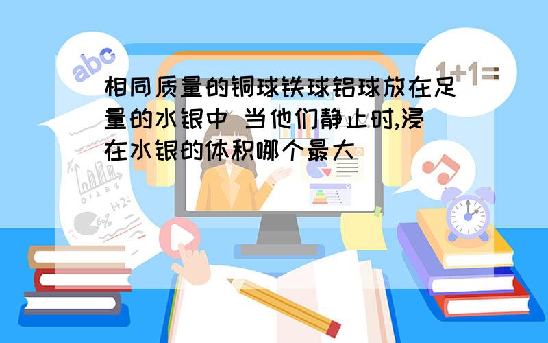 相同质量的铜球铁球铝球放在足量的水银中 当他们静止时,浸在水银的体积哪个最大