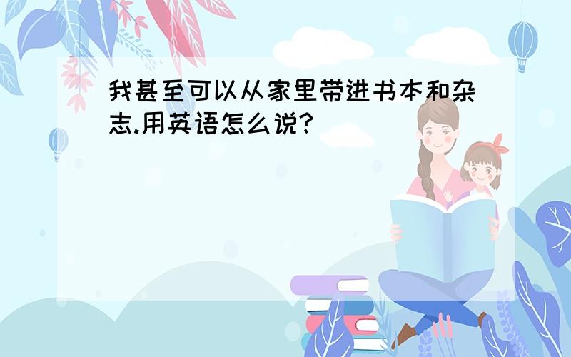 我甚至可以从家里带进书本和杂志.用英语怎么说?