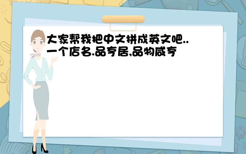 大家帮我把中文拼成英文吧..一个店名.品亨居,品物咸亨