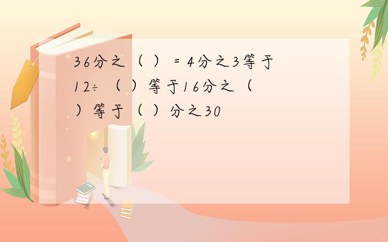 36分之（ ）＝4分之3等于12÷（ ）等于16分之（ ）等于（ ）分之30