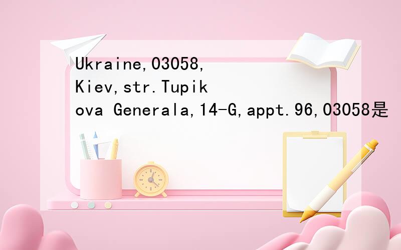 Ukraine,03058,Kiev,str.Tupikova Generala,14-G,appt.96,03058是