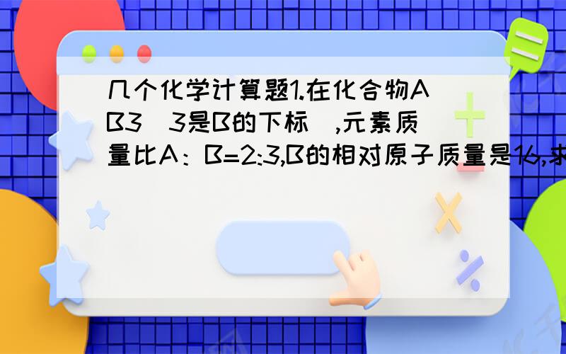 几个化学计算题1.在化合物AB3（3是B的下标）,元素质量比A：B=2:3,B的相对原子质量是16,求A的相对原子质量.