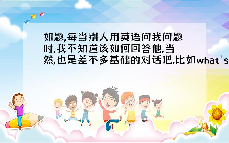 如题,每当别人用英语问我问题时,我不知道该如何回答他,当然,也是差不多基础的对话吧.比如what's on your d