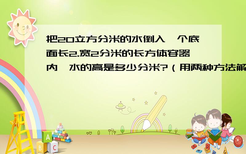 把20立方分米的水倒入一个底面长2.宽2分米的长方体容器内,水的高是多少分米?（用两种方法解答）