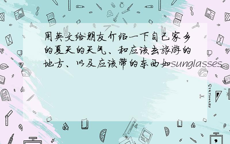 用英文给朋友介绍一下自己家乡的夏天的天气、和应该去旅游的地方、以及应该带的东西如sunglasses