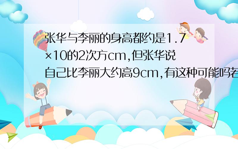 张华与李丽的身高都约是1.7×10的2次方cm,但张华说自己比李丽大约高9cm,有这种可能吗若有可能,请说说理由