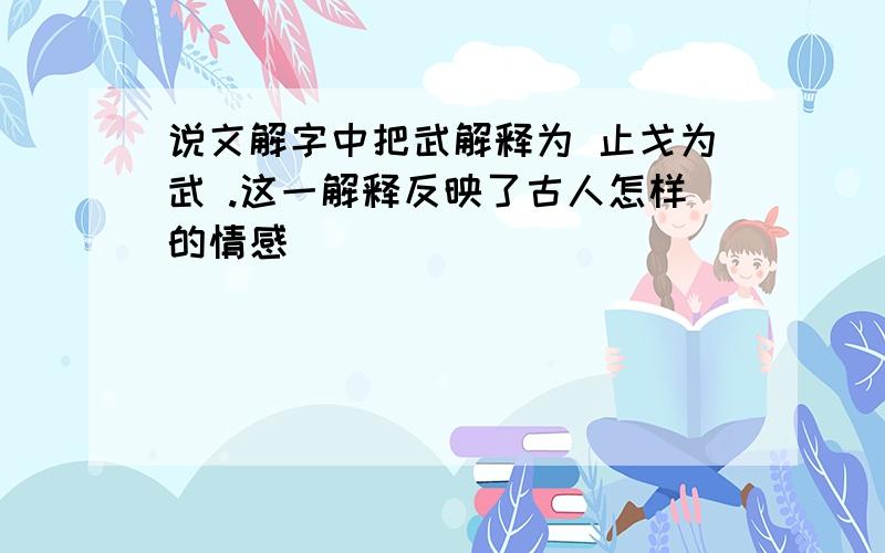 说文解字中把武解释为 止戈为武 .这一解释反映了古人怎样的情感