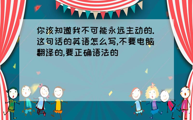 你该知道我不可能永远主动的.这句话的英语怎么写,不要电脑翻译的,要正确语法的