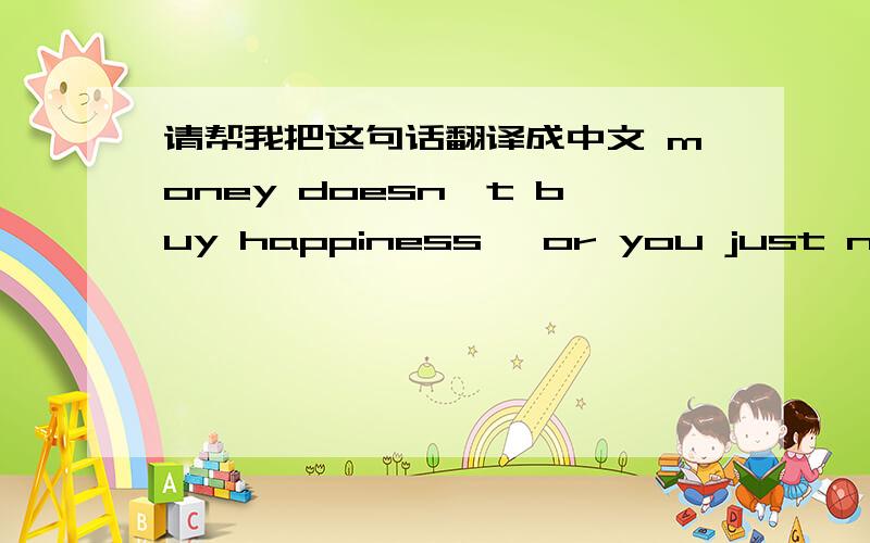 请帮我把这句话翻译成中文 money doesn't buy happiness ,or you just not sh