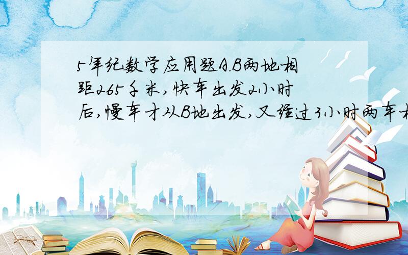 5年纪数学应用题A.B两地相距265千米,快车出发2小时后,慢车才从B地出发,又经过3小时两车相遇,已知快车比慢车每小时