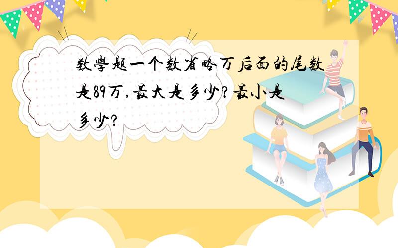 数学题一个数省略万后面的尾数是89万,最大是多少?最小是多少?