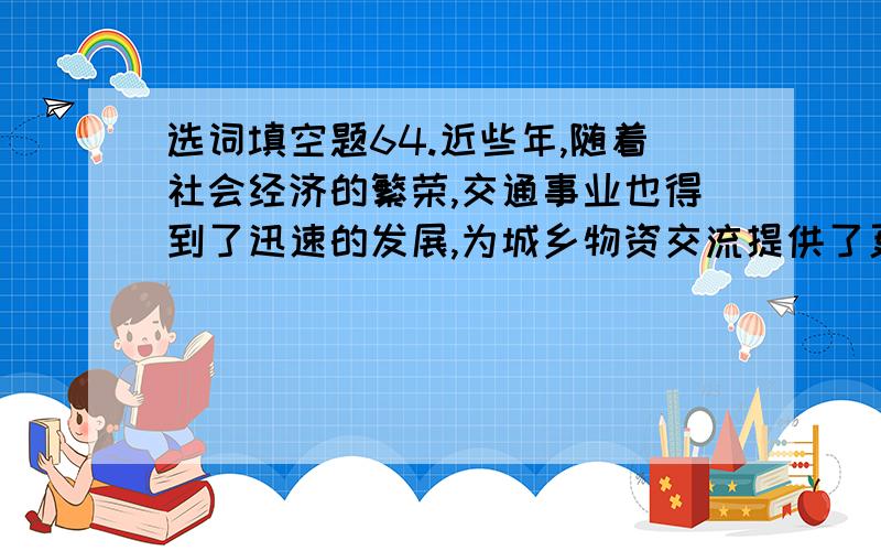 选词填空题64.近些年,随着社会经济的繁荣,交通事业也得到了迅速的发展,为城乡物资交流提供了更为有利的条件.填入横线部分