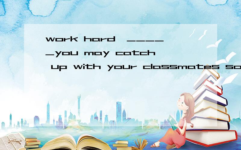 work hard,_____you may catch up with your classmates soom.A