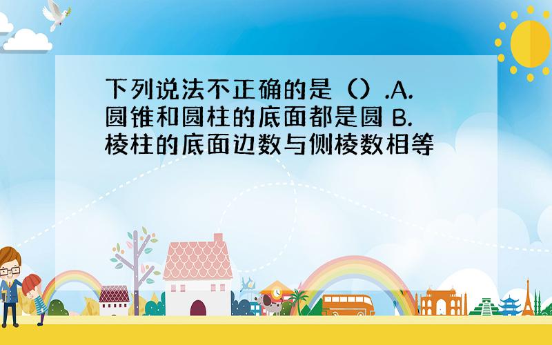 下列说法不正确的是（）.A.圆锥和圆柱的底面都是圆 B.棱柱的底面边数与侧棱数相等