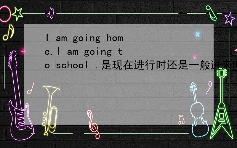 I am going home.I am going to school .是现在进行时还是一般进来时?