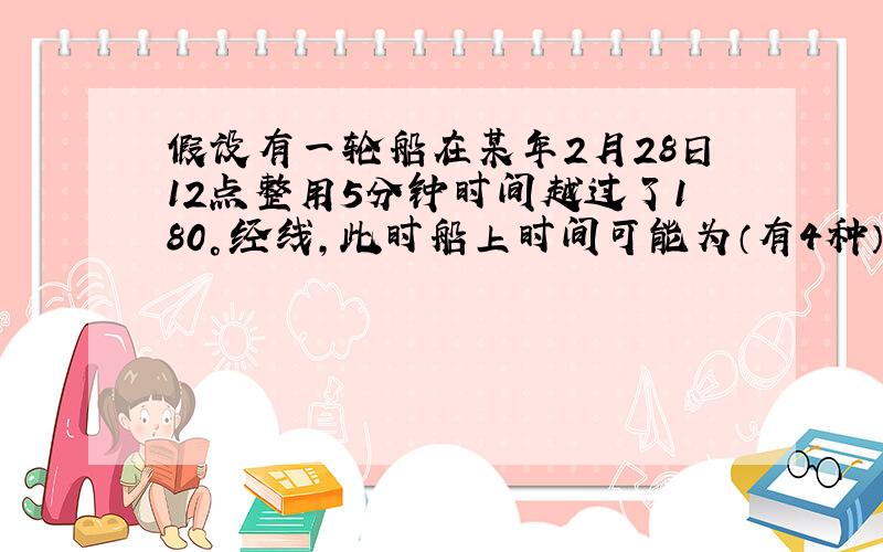 假设有一轮船在某年2月28日12点整用5分钟时间越过了180°经线,此时船上时间可能为（有4种）?