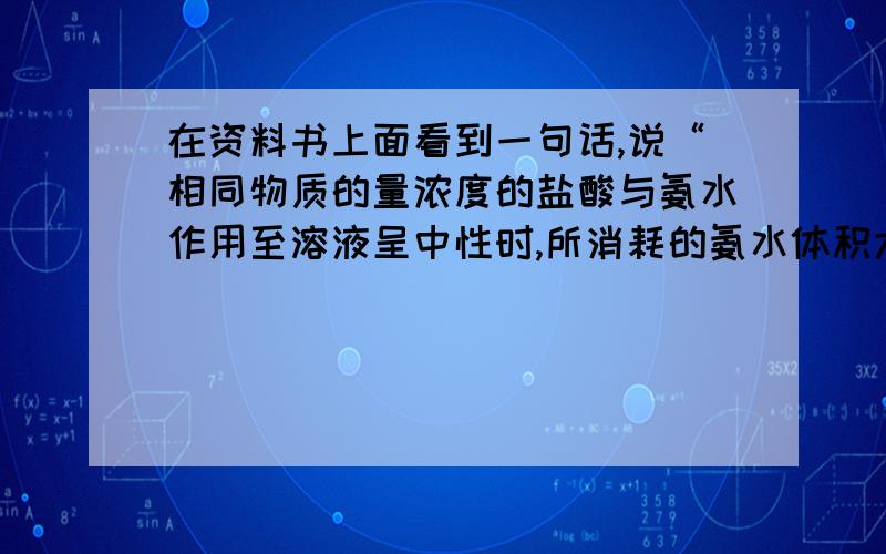 在资料书上面看到一句话,说“相同物质的量浓度的盐酸与氨水作用至溶液呈中性时,所消耗的氨水体积大于消耗盐酸的体积.”如果说