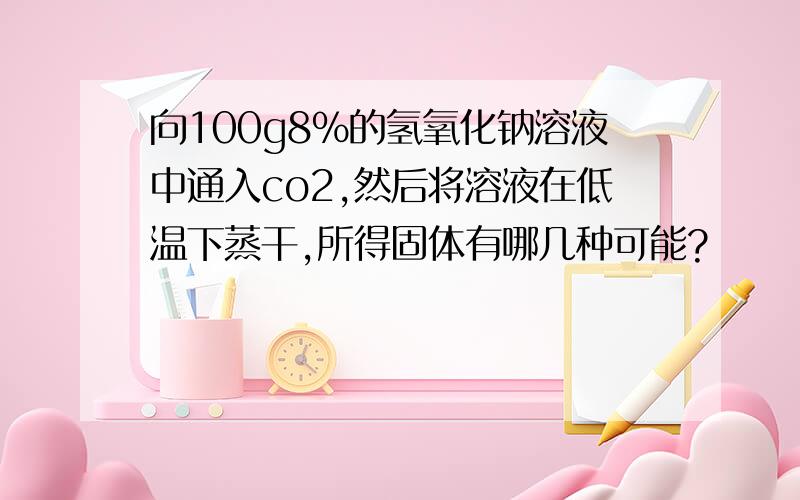 向100g8%的氢氧化钠溶液中通入co2,然后将溶液在低温下蒸干,所得固体有哪几种可能?