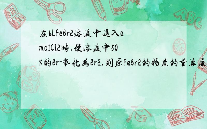 在bLFeBr2溶液中通入amolCl2时,使溶液中50%的Br－氧化为Br2,则原FeBr2的物质的量浓度为（ ）