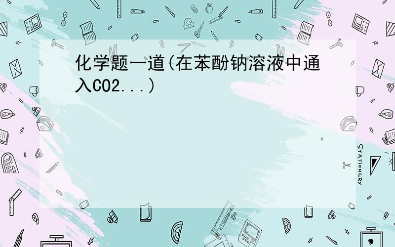 化学题一道(在苯酚钠溶液中通入CO2...)