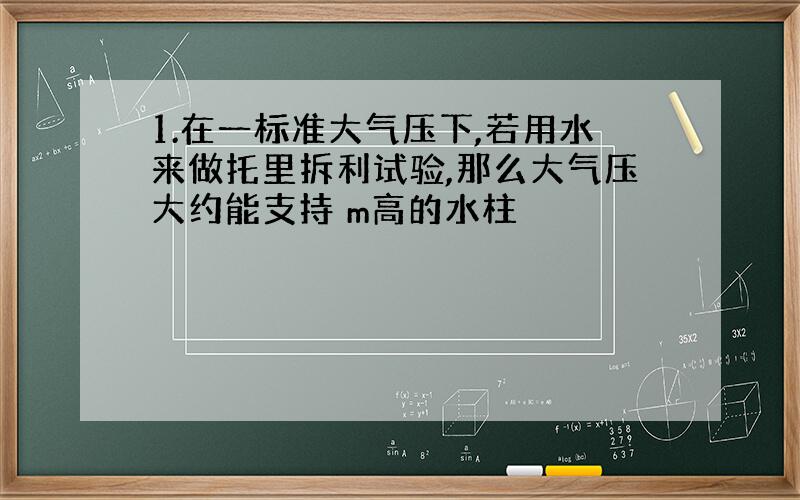 1.在一标准大气压下,若用水来做托里拆利试验,那么大气压大约能支持 m高的水柱